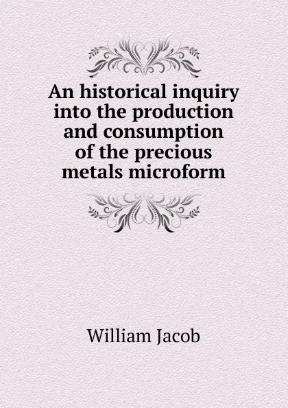 Обложка книги An historical inquiry into the production and consumption of the precious metals microform, William Jacob