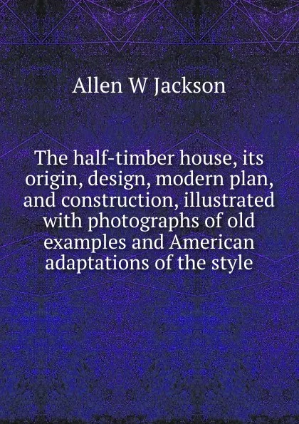 Обложка книги The half-timber house, its origin, design, modern plan, and construction, illustrated with photographs of old examples and American adaptations of the style, Allen W Jackson