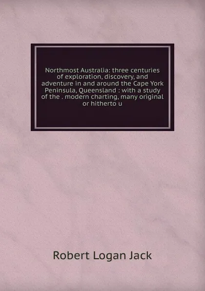 Обложка книги Northmost Australia: three centuries of exploration, discovery, and adventure in and around the Cape York Peninsula, Queensland : with a study of the . modern charting, many original or hitherto u, Robert Logan Jack