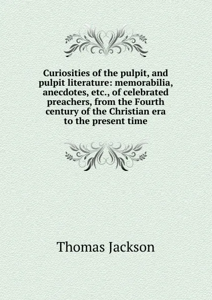 Обложка книги Curiosities of the pulpit, and pulpit literature: memorabilia, anecdotes, etc., of celebrated preachers, from the Fourth century of the Christian era to the present time, Thomas Jackson