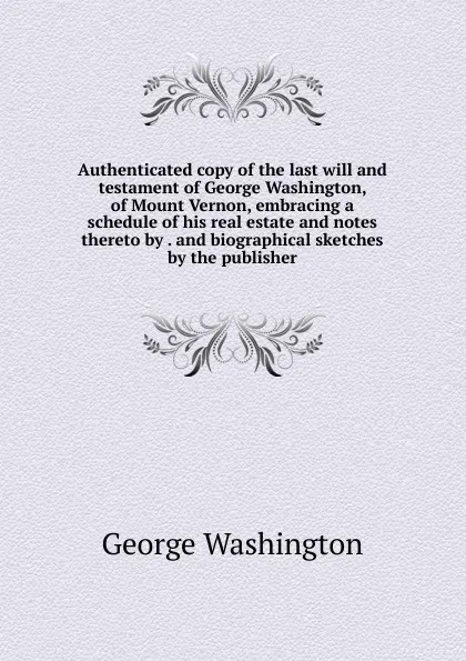 Обложка книги Authenticated copy of the last will and testament of George Washington, of Mount Vernon, embracing a schedule of his real estate and notes thereto by . and biographical sketches by the publisher, George Washington