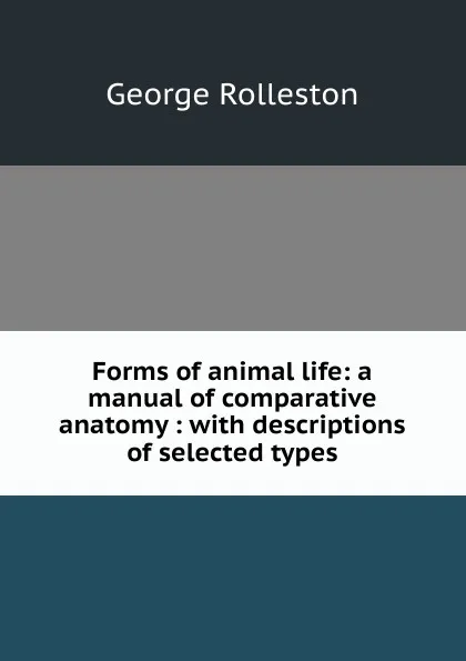 Обложка книги Forms of animal life: a manual of comparative anatomy : with descriptions of selected types, George Rolleston