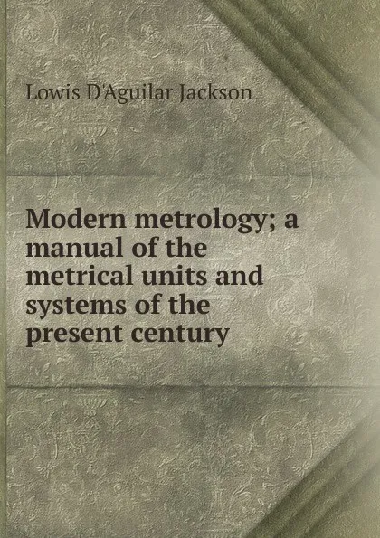 Обложка книги Modern metrology; a manual of the metrical units and systems of the present century, Lowis d'Aguilar Jackson