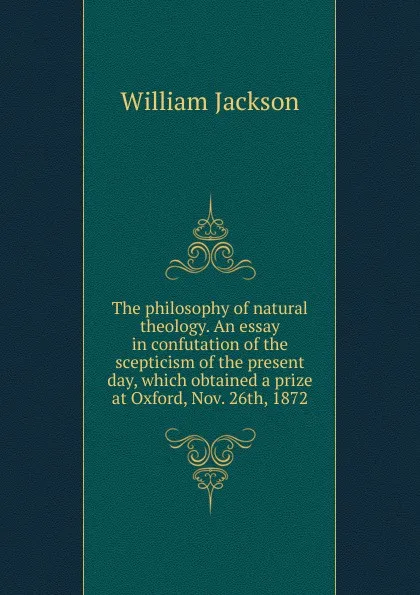 Обложка книги The philosophy of natural theology. An essay in confutation of the scepticism of the present day, which obtained a prize at Oxford, Nov. 26th, 1872, William Jackson