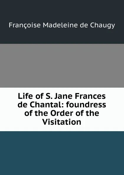 Обложка книги Life of S. Jane Frances de Chantal: foundress of the Order of the Visitation, Françoise Madeleine de Chaugy