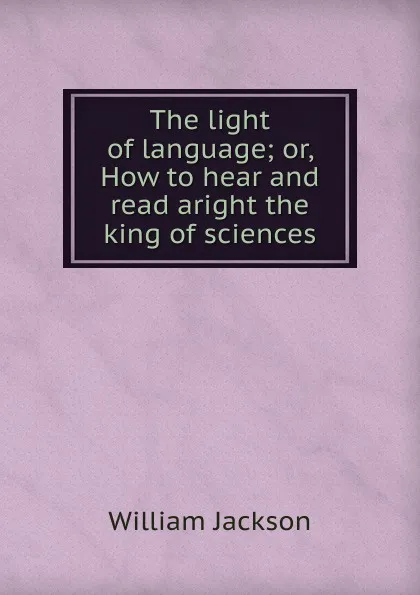 Обложка книги The light of language; or, How to hear and read aright the king of sciences, William Jackson