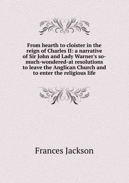 Обложка книги From hearth to cloister in the reign of Charles II: a narrative of Sir John and Lady Warner.s so-much-wondered-at resolutions to leave the Anglican Church and to enter the religious life, Frances Jackson