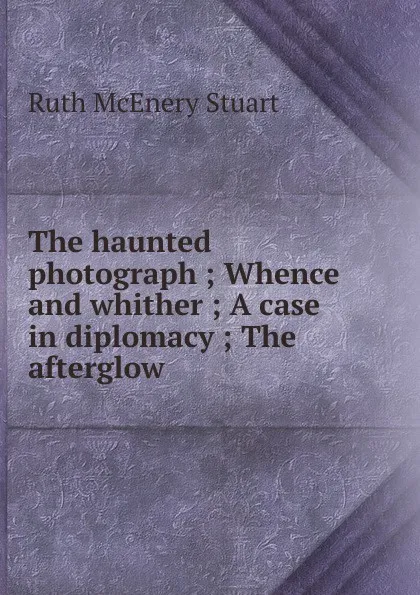 Обложка книги The haunted photograph ; Whence and whither ; A case in diplomacy ; The afterglow, Ruth McEnery Stuart