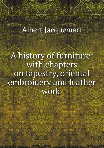 Обложка книги A history of furniture: with chapters on tapestry, oriental embroidery and leather work ., Albert Jacquemart