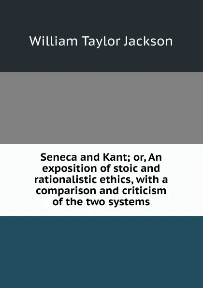 Обложка книги Seneca and Kant; or, An exposition of stoic and rationalistic ethics, with a comparison and criticism of the two systems, William Taylor Jackson