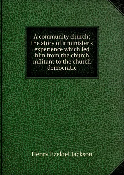 Обложка книги A community church; the story of a minister.s experience which led him from the church militant to the church democratic, Henry Ezekiel Jackson