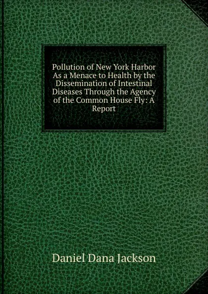 Обложка книги Pollution of New York Harbor As a Menace to Health by the Dissemination of Intestinal Diseases Through the Agency of the Common House Fly: A Report, Daniel Dana Jackson