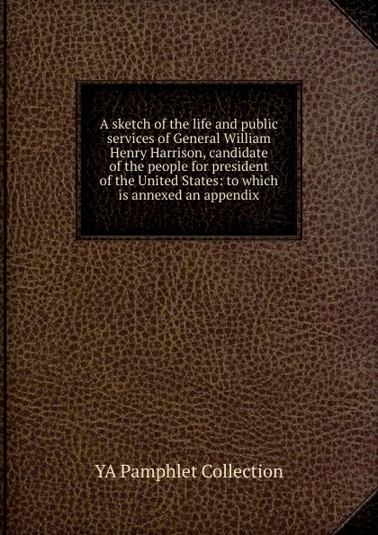 Обложка книги A sketch of the life and public services of General William Henry Harrison, candidate of the people for president of the United States: to which is annexed an appendix, YA Pamphlet Collection