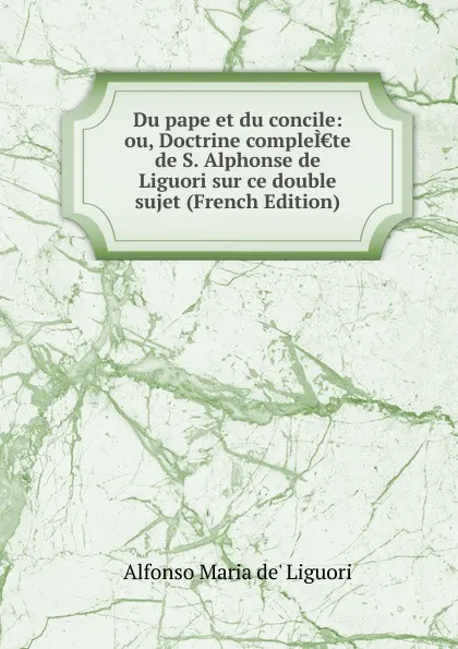 Обложка книги Du pape et du concile: ou, Doctrine compleI.te de S. Alphonse de Liguori sur ce double sujet (French Edition), Alfonso Maria de Liguori