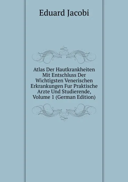 Обложка книги Atlas Der Hautkrankheiten Mit Entschluss Der Wichtigsten Venerischen Erkrankungen Fur Praktische Arzte Und Studierende, Volume 1 (German Edition), Eduard Jacobi