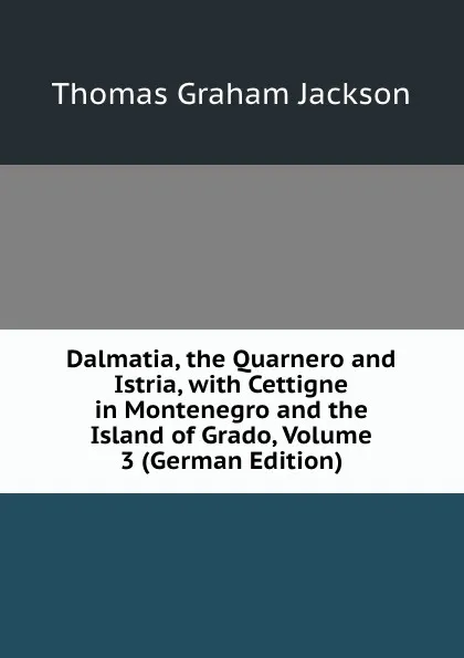 Обложка книги Dalmatia, the Quarnero and Istria, with Cettigne in Montenegro and the Island of Grado, Volume 3 (German Edition), Jackson Thomas Graham