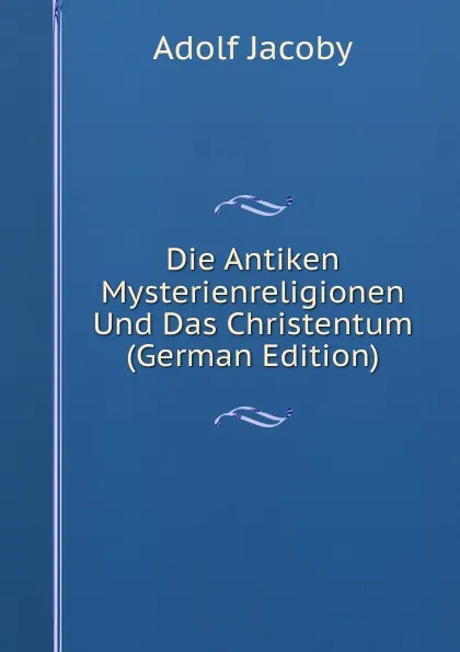 Обложка книги Die Antiken Mysterienreligionen Und Das Christentum (German Edition), Adolf Jacoby