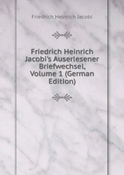 Обложка книги Friedrich Heinrich Jacobi.s Auserlesener Briefwechsel, Volume 1 (German Edition), F.H. Jacobi