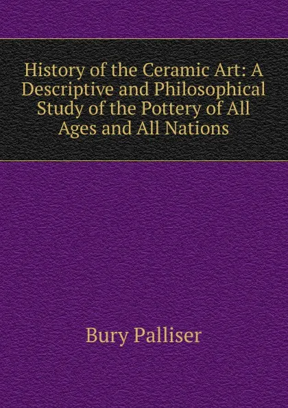 Обложка книги History of the Ceramic Art: A Descriptive and Philosophical Study of the Pottery of All Ages and All Nations, Bury Palliser