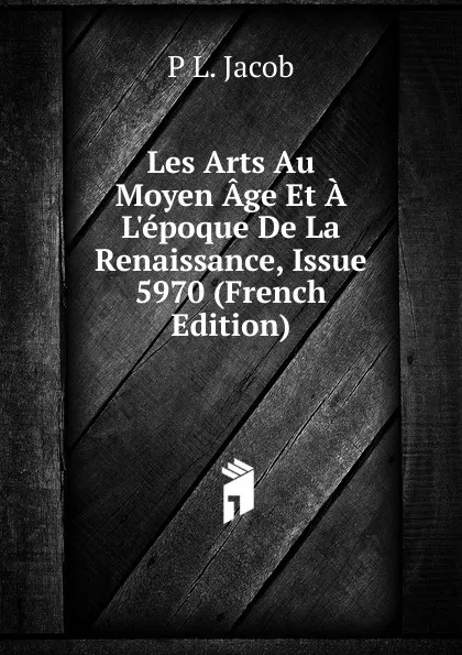 Обложка книги Les Arts Au Moyen Age Et A L.epoque De La Renaissance, Issue 5970 (French Edition), P L. Jacob