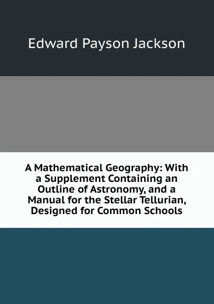 Обложка книги A Mathematical Geography: With a Supplement Containing an Outline of Astronomy, and a Manual for the Stellar Tellurian, Designed for Common Schools, Edward Payson Jackson