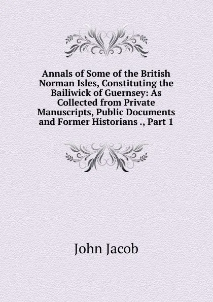 Обложка книги Annals of Some of the British Norman Isles, Constituting the Bailiwick of Guernsey: As Collected from Private Manuscripts, Public Documents and Former Historians ., Part 1, John Jacob