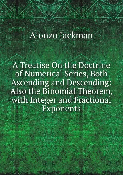 Обложка книги A Treatise On the Doctrine of Numerical Series, Both Ascending and Descending: Also the Binomial Theorem, with Integer and Fractional Exponents, Alonzo Jackman
