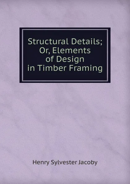 Обложка книги Structural Details; Or, Elements of Design in Timber Framing, Henry Sylvester Jacoby