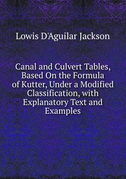 Обложка книги Canal and Culvert Tables, Based On the Formula of Kutter, Under a Modified Classification, with Explanatory Text and Examples, Lowis d'Aguilar Jackson