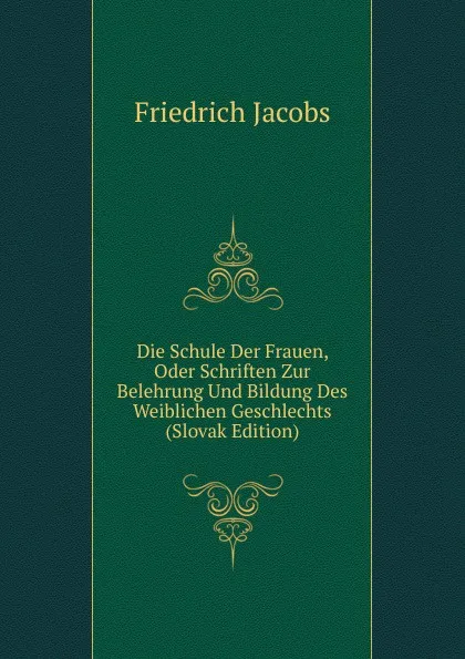 Обложка книги Die Schule Der Frauen, Oder Schriften Zur Belehrung Und Bildung Des Weiblichen Geschlechts (Slovak Edition), Jacobs Friedrich