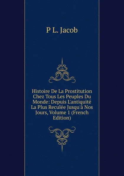 Обложка книги Histoire De La Prostitution Chez Tous Les Peuples Du Monde: Depuis L.antiquite La Plus Reculee Jusqu.a Nos Jours, Volume 1 (French Edition), P L. Jacob