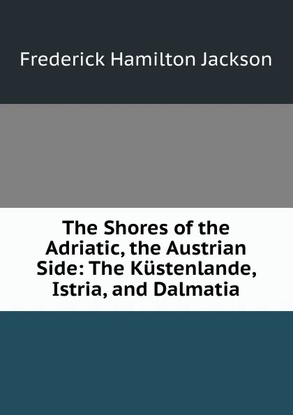 Обложка книги The Shores of the Adriatic, the Austrian Side: The Kustenlande, Istria, and Dalmatia, Frederick Hamilton Jackson