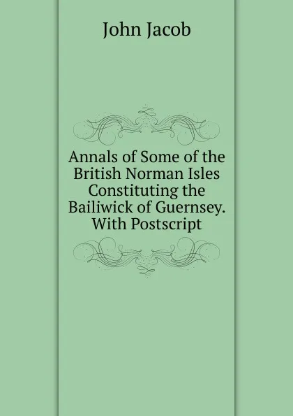 Обложка книги Annals of Some of the British Norman Isles Constituting the Bailiwick of Guernsey. With Postscript, John Jacob