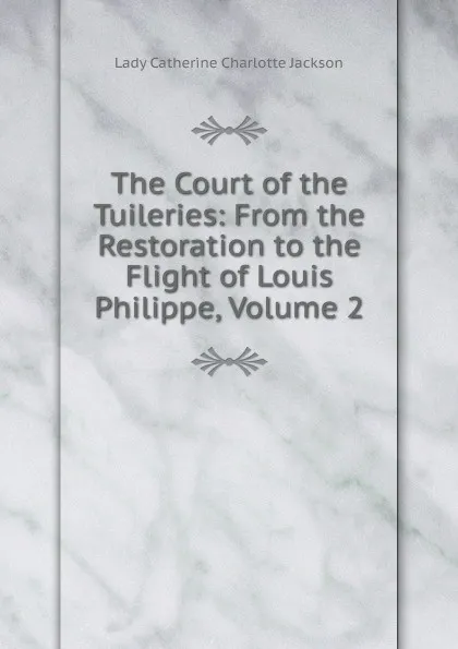 Обложка книги The Court of the Tuileries: From the Restoration to the Flight of Louis Philippe, Volume 2, Lady Catherine Charlotte Jackson