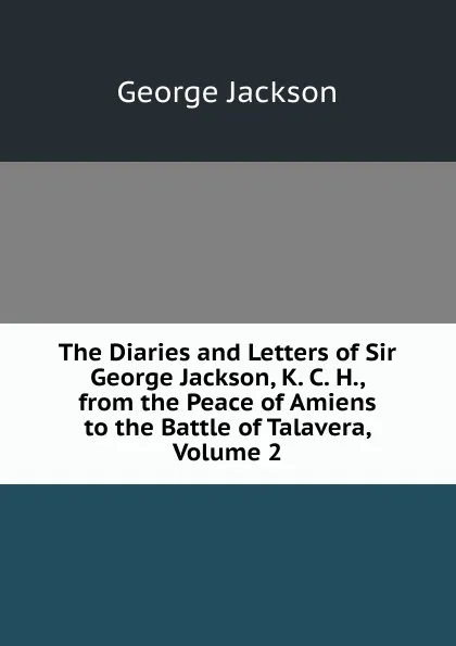 Обложка книги The Diaries and Letters of Sir George Jackson, K. C. H., from the Peace of Amiens to the Battle of Talavera, Volume 2, George Jackson