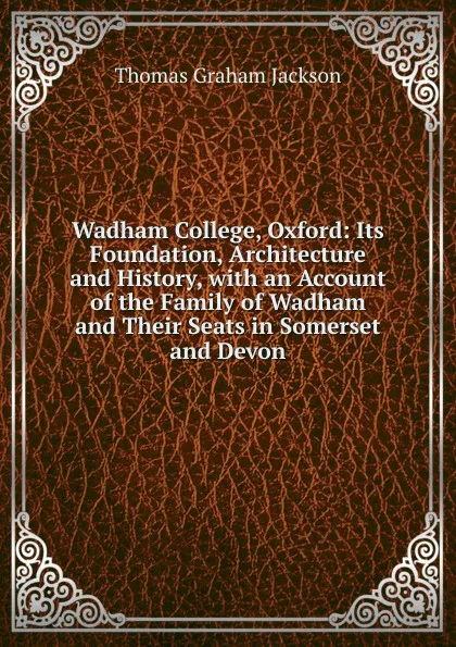 Обложка книги Wadham College, Oxford: Its Foundation, Architecture and History, with an Account of the Family of Wadham and Their Seats in Somerset and Devon, Jackson Thomas Graham