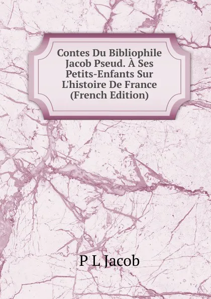 Обложка книги Contes Du Bibliophile Jacob Pseud. A Ses Petits-Enfants Sur L.histoire De France (French Edition), P L Jacob