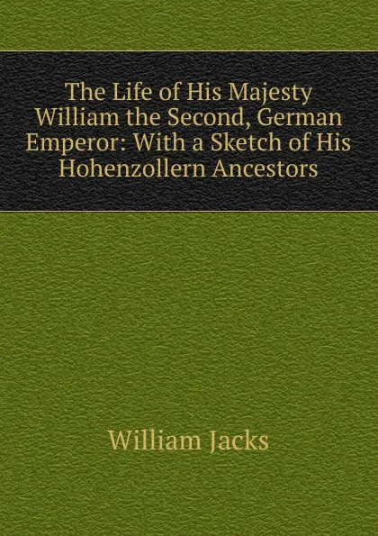 Обложка книги The Life of His Majesty William the Second, German Emperor: With a Sketch of His Hohenzollern Ancestors, William Jacks