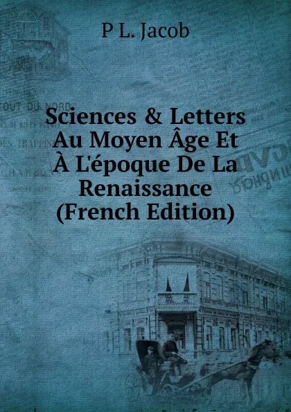 Обложка книги Sciences . Letters Au Moyen Age Et A L.epoque De La Renaissance (French Edition), P L. Jacob