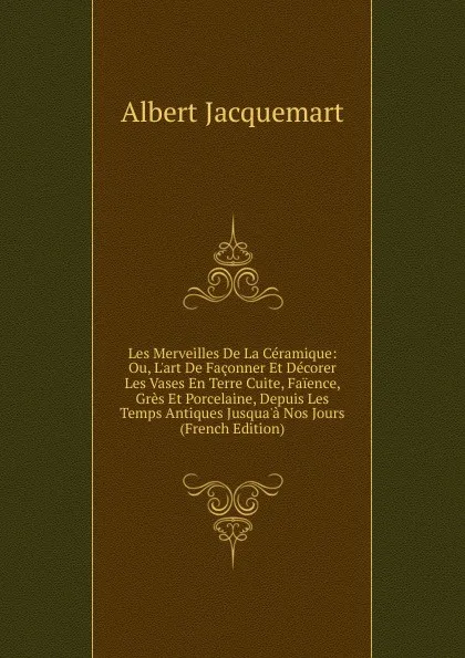 Обложка книги Les Merveilles De La Ceramique: Ou, L.art De Faconner Et Decorer Les Vases En Terre Cuite, Faience, Gres Et Porcelaine, Depuis Les Temps Antiques Jusqua.a Nos Jours (French Edition), Albert Jacquemart