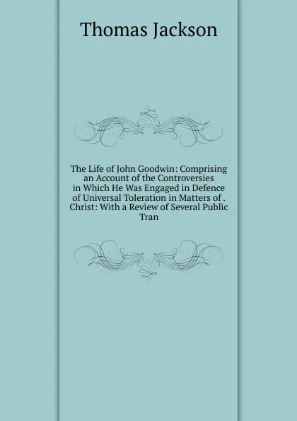 Обложка книги The Life of John Goodwin: Comprising an Account of the Controversies in Which He Was Engaged in Defence of Universal Toleration in Matters of . Christ: With a Review of Several Public Tran, Thomas Jackson