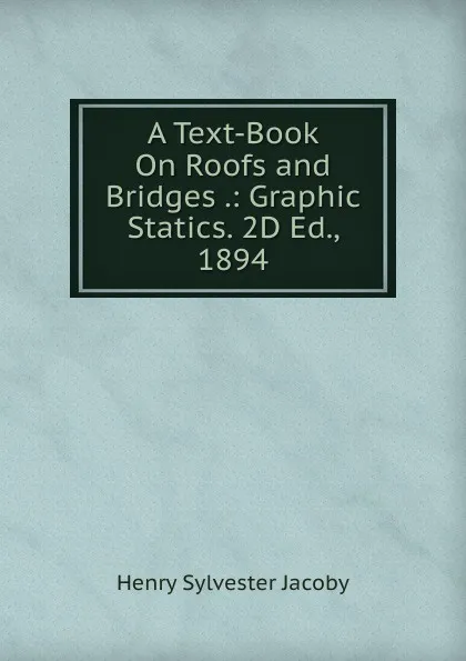 Обложка книги A Text-Book On Roofs and Bridges .: Graphic Statics. 2D Ed., 1894, Henry Sylvester Jacoby