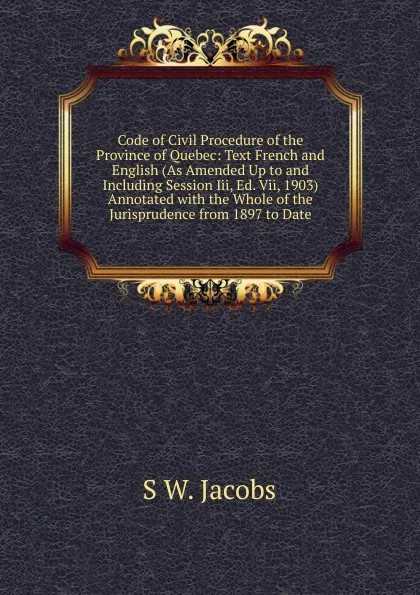 Обложка книги Code of Civil Procedure of the Province of Quebec: Text French and English (As Amended Up to and Including Session Iii, Ed. Vii, 1903) Annotated with the Whole of the Jurisprudence from 1897 to Date, S W. Jacobs