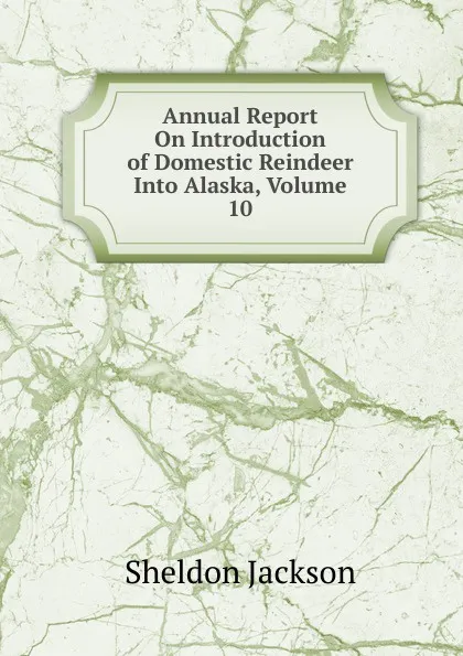 Обложка книги Annual Report On Introduction of Domestic Reindeer Into Alaska, Volume 10, Jackson Sheldon