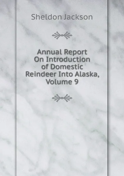 Обложка книги Annual Report On Introduction of Domestic Reindeer Into Alaska, Volume 9, Jackson Sheldon