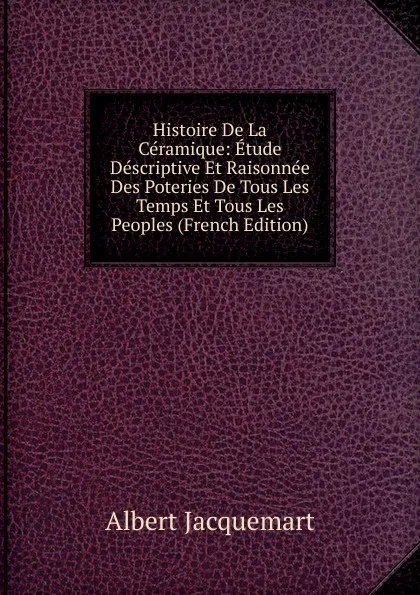 Обложка книги Histoire De La Ceramique: Etude Descriptive Et Raisonnee Des Poteries De Tous Les Temps Et Tous Les Peoples (French Edition), Albert Jacquemart