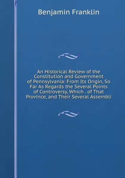 Обложка книги An Historical Review of the Constitution and Government of Pennsylvania: From Its Origin, So Far As Regards the Several Points of Controversy, Which . of That Province, and Their Several Assembli, B. Franklin