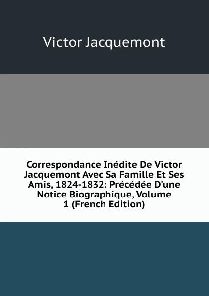 Обложка книги Correspondance Inedite De Victor Jacquemont Avec Sa Famille Et Ses Amis, 1824-1832: Precedee D.une Notice Biographique, Volume 1 (French Edition), Victor Jacquemont