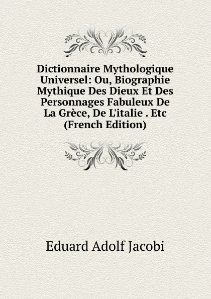 Обложка книги Dictionnaire Mythologique Universel: Ou, Biographie Mythique Des Dieux Et Des Personnages Fabuleux De La Grece, De L.italie . Etc (French Edition), Eduard Adolf Jacobi