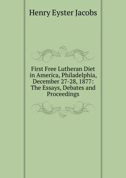 Обложка книги First Free Lutheran Diet in America, Philadelphia, December 27-28, 1877: The Essays, Debates and Proceedings, Henry Eyster Jacobs
